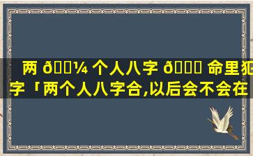 两 🐼 个人八字 🕊 命里犯刑字「两个人八字合,以后会不会在一起」